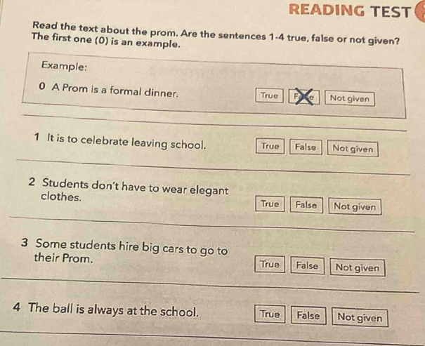 READING TEST
Read the text about the prom. Are the sentences 1-4 true, false or not given?
The first one (0) is an example.
Example:
0 A Prom is a formal dinner. True Not given
_
_
1 It is to celebrate leaving school. True False Not given
_
_
2 Students don’t have to wear elegant
clothes. False Not given
True
_
_
3 Some students hire big cars to go to
_
their Prom. True False Not given
_
_
4 The ball is always at the school. True False Not given