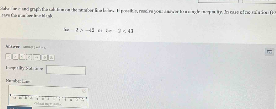 Solve for x and graph the solution on the number line below. If possible, resolve your answer to a single inequality. In case of no solution (Ø 
leave the number line blank.
5x-2>-42 or 5x-2<43</tex> 
Answer Attempt 3 out of 5 
< > or R 
Inequality Notation: □ 
Number Line: 
o plot line.