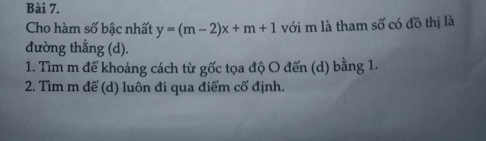 Cho hàm số bậc nhất y=(m-2)x+m+1 với m là tham số có đồ thị là 
đường thẳng (d). 
1. Tìm m để khoảng cách từ gốc tọa độ O đến (d) bằng 1. 
2. Tìm m để (d) luôn đi qua điểm cố định.