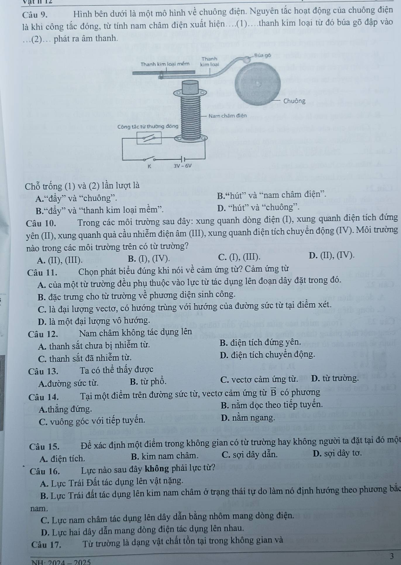 Vật n 12
Câu 9. Hình bên dưới là một mô hình về chuông điện. Nguyên tắc hoạt động của chuông điện
là khi công tắc đóng, từ tính nam châm điện xuất hiện....(1)...thanh kim loại từ đó búa gõ đập vào
(2). phát ra âm thanh.
Chỗ trống (1) và (2) lần lượt là
A.“đầy” và “chuông”. B.“hút” và “nam châm điện”.
B.“đẩy” và “thanh kim loại mềm”. D. “hút” và “chuông”.
Câu 10. Trong các môi trường sau đây: xung quanh dòng điện (I), xung quanh điện tích đứng
yên (II), xung quanh quả cầu nhiễm điện âm (III), xung quanh điện tích chuyền động (IV). Môi trường
nào trong các môi trường trên có từ trường?
A. (II), (III). B. (I), (IV). C. (I), (III).
D. (II), (IV).
Câu 11. Chọn phát biểu đúng khi nói về cảm ứng từ? Cảm ứng từ
A. của một từ trường đều phụ thuộc vào lực từ tác dụng lên đoạn dây đặt trong đó.
B. đặc trưng cho từ trường về phương diện sinh công.
C. là đại lượng vectơ, có hướng trùng với hướng của đường sức từ tại điểm xét.
D. là một đại lượng vô hướng.
Câu 12. Nam châm không tác dụng lên
A. thanh sắt chưa bị nhiễm từ. B. điện tích đứng yên.
C. thanh sắt đã nhiễm từ. D. điện tích chuyển động.
Câu 13. Ta có thể thấy được
C. vectơ cảm ứng từ.
A.đường sức từ. B. từ phổ. D. từ trường.
Câu 14. Tại một điểm trên đường sức từ, vectơ cảm ứng từ vector B có phương
A.thắng đứng.
B. nằm dọc theo tiếp tuyến.
C. vuông góc với tiếp tuyến.
D. nằm ngang.
Câu 15. Để xác định một điểm trong không gian có từ trường hay không người ta đặt tại đó một
A. điện tích. B. kim nam châm. C. sợi dây dẫn. D. sợi dây tơ.
Câu 16. Lực nào sau đây không phải lực từ?
A. Lực Trái Đất tác dụng lên vật nặng.
B. Lực Trái đất tác dụng lên kim nam châm ở trạng thái tự do làm nó định hướng theo phương bắc
nam.
C. Lực nam châm tác dụng lên dây dẫn bằng nhôm mang dòng điện.
D. Lực hai dây dẫn mang dòng điện tác dụng lên nhau.
Câu 17. Từ trường là dạng vật chất tồn tại trong không gian và
3
NH· 2024 -2025