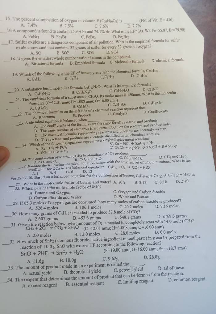 The percent composition of oxygen in vitamin E(C_29H_50O_2) is _. (FM of Vit E=430)
A. 7.4% B. 7.5% C. 7.6% D. 7.7%
_16 A compound is found to contain 25.9% Fe and 74.1% Br. What is the EF? (At. Wt. Fe=55.87,Br=79.90)
A. FeBr3 B. Fe₃Br C. FeBr₂ D. Fe₂Br2
_17. Sulfur oxides are a dangerous component of air pollution. What is the empirical formula for sulfur
oxide compound that contains 32 grams of sulfur for every 32 grams of oxygen?
A. SO B. SO2 C. SO3 D. SO4
_18. It gives the smallest whole number ratio of atoms in the compound.
A. Structural formula B. Empirical formula C. Molecular formula D. chemical formula
_
19. Which of the following is the EF of benzopyrene with the chemical formula, C_20H_12 7
A. C_5H_3 B. C_5H_6 C C_5H_12 D. C10H12
20. A substance has a molecular formula C_8H_10N_4O_2. What is its empirical formula?
A. C₉H7N₃O B. C4H5N2O C. C2H₆N2O D. CHNO
_
_21. The empirical formula of a substance is CH_2O. Its molar mass is 180amu. What is the molecular
formula? (C=12.01 amu; H=1.008 amu; O=16.00 amu)
A. C_2H_4O_2 B. C_4H_8O_4 C. C_6H_12O_6 D. C_8H_16O_8
_
22. The chemical formulas on the left side of a chemical reaction represent the:
A. Reactants B. Products C. Catalysts D. Coefficients
_
23. A chemical equation is balanced when_
A. The coefficients of the formulas are the same for all reactants and products.
B. The same number of element/s is/are present both on the reactant and product side.
C. The chemical formulas representing reactants and products are correctly written.
D. The reactants and products are correctly identified in the chemical reaction.
_
24. Which of the following equations represents a single-displacement reaction?
C.
A. P_4+Cl_2to PCl_3 Zn+HClto ZnCl_2+H_2
D.
B. SO_3to SO_2+O_2 BaCl_2+AgNO_3to 2AgCl+Ba(NO_3)_2
25. The combustion of Methane, CH4 in abundance of O2 produces __. D. CH_3 and H_2O
A. CO2 and O2 B. CO2 and H₂O
C. C and H
_
_26. Balance the following chemical equation below with the smallest set of whole numbers. What is the
coefficient for CO2 in the balanced equation? D. 12 C_4H_10+O_2to CO_2+H_2O
A. ! B. 4 C. 6
For #s 27-30. Based on a balanced equation for the combustion of butane, C4H1 ( O(g)+O_2(g)to CO_2(g)+H_2O (1)
_
27. What is the mole-mole factor of butane and water? A. 10:2 B. 2:13 C. 8:10 D. 2:10
_
28. Which pair has the mole-mole factor of 8:10
A. Butane and Oxygen C. Oxygen and Carbon dioxide
B. Carbon dioxide and Water D. Water and Butane
_
29. If 65.3 moles of oxygen gas are consumed, how many moles of carbon dioxide is produced?
A. 526.4 moles B. 106.1 moles C. 40.2 moles D. 8.16 moles
_
30. How many grams of C_4H is eeded to produce 37.8 mole of CO ?
A. 2.607 grams B. 453.6 grams C. 548.1 grams D. 8769.6 grams
_
31. Given the reaction below, what amount of O2 is needed to completely react with 14.0 moles CH₄?
C H_4+2O_2to CO_2+2H_2O (C=12.01 amu; H=1.008 amu; O=16.00 amu)
A. 2.0 moles B. 12.0 moles C. 28.0 moles D. 6.0 moles
_
32. How much of SnF_2 (stannous fluoride, active ingredient in toothpaste) in g can be prepared from the
reaction of 10.0 g SnO with excess HF according to the following reaction?
SnO+2HFto SnF_2+H_2O (F=19.00 a mu; O=16.00 amu; Sn=118.7 amu)
A. 11.6g B. 10.0g C. 9.62g D. 26.0g
_
33. The amount of product made in an experiment is called the_
A. actual yield B. theoretical yield C. percent yield D. all of these
_
34. The reagent that determines the amount of product that can be formed from the reaction.
A. excess reagent B. essential reagent C. limiting reagent D. common reagent