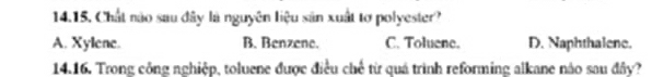 Chất nào sau đây là nguyên liệu sản xuất tơ polyester?
A. Xylene. B. Benzene. C. Toluene. D. Naphthalene.
14.16. Trong công nghiệp, toluene được điều chế từ quá trình reforming alkane nào sau đây?