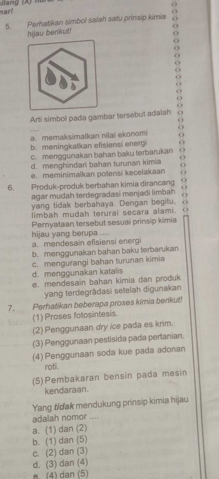 narl
5. Perhatikan simbol salah satu prinsip kimia
hijau berikut!
Arti simbol pada gambar tersebut adalah
a. memaksimalkan nilai ekonomi
b. meningkatkan efisiensi energi
c. menggunakan bahan baku terbarukan
d. menghindari bahan turunan kimia
e. meminimalkan potensi kecelakaan
6. Produk-produk berbahan kimia dirancang
agar mudah terdegradasi menjadi limbah
yang tidak berbahaya. Dengan begitu,
limbah mudah terurai secara alami.
Pernyataan tersebut sesuai prinsip kimia
hijau yang berupa ....
a. mendesain efisiensi energi
b. menggunakan bahan baku terbarukan
c. mengurangi bahan turunan kimia
d. menggunakan katalis
e. mendesain bahan kimia dan produk
yang terdegrâdasi setelah digunakan
7. Perhatikan beberapa proses kimia berikut!
(1) Proses fotosintesis.
(2) Penggunaan dry ice pada es krim.
(3) Penggunaan pestisida pada pertanian.
(4) Penggunaan soda kue pada adonan
roti.
(5)Pembakaran bensin pada mesin
kendaraan.
Yang tidak mendukung prinsip kimia hijau
adalah nomor ....
a. (1) dan (2)
b. (1) dan (5)
c. (2) dan (3)
d. (3) dan (4)
e. (4) dan (5)