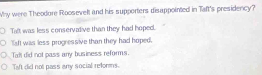 Why were Theodore Roosevelt and his supporters disappointed in Taft's presidency?
Talt was less conservative than they had hoped.
Taft was less progressive than they had hoped.
Taft did not pass any business reforms.
Taft did not pass any social reforms.