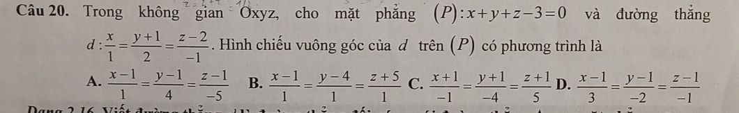 Trong không gian Oxyz, cho mặt phẳng (P) : x+y+z-3=0 và đường thắng
d :  x/1 = (y+1)/2 = (z-2)/-1 . Hình chiếu vuông góc của d trên (P) có phương trình là
A.  (x-1)/1 = (y-1)/4 = (z-1)/-5  B.  (x-1)/1 = (y-4)/1 = (z+5)/1  C.  (x+1)/-1 = (y+1)/-4 = (z+1)/5  D.  (x-1)/3 = (y-1)/-2 = (z-1)/-1 