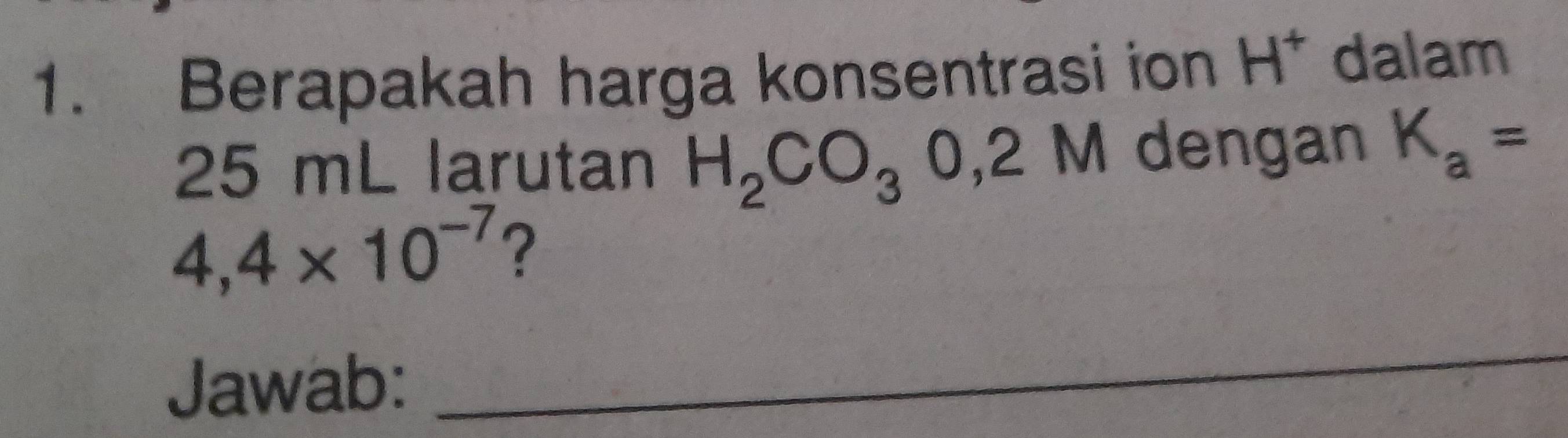 Berapakah harga konsentrasi ion H^+ dalam
25 mL larutan H_2CO_30,2M dengan K_a=
4,4* 10^(-7) ? 
Jawab: 
_