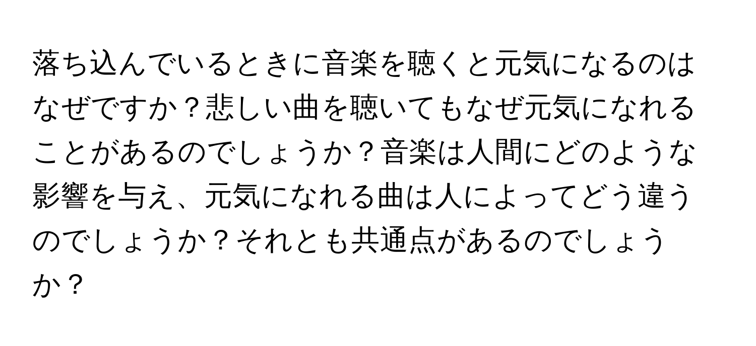 落ち込んでいるときに音楽を聴くと元気になるのはなぜですか？悲しい曲を聴いてもなぜ元気になれることがあるのでしょうか？音楽は人間にどのような影響を与え、元気になれる曲は人によってどう違うのでしょうか？それとも共通点があるのでしょうか？