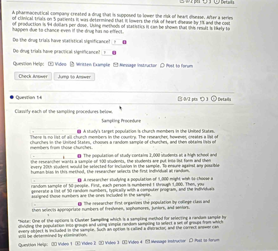 Details 
A pharmaceutical company created a drug that is supposed to lower the risk of heart disease. After a series 
of clinical trials on 5 patients it was determined that it lowers the risk of heart disease by 1% and the cost 
of production is 94 dollars per dose. Using methods of statistics it can be shown that this result is likely to 
happen due to chance even if the drug has no effect. 
Do the drug trials have statistical significance? ？ 
Do drug trials have practical significance? ？ θ 
Question Help: Video Written Example - Message instructor 〇 Post to forum 
Check Answer Jump to Answer 
Question 14 0/2 pts つ 3 ① Details 
Classify each of the sampling procedures below. 
Sampling Procedure 
￥ A study's target population is church members in the United States. 
There is no list of all church members in the country. The researcher, however, creates a list of 
churches in the United States, chooses a random sample of churches, and then obtains lists of 
members from those churches. 
⊥ The population of study contains 2,000 students at a high school and 
the researcher wants a sample of 100 students, the students are put into list form and then 
every 20th student would be selected for inclusion in the sample. To ensure against any possible 
human bias in this method, the researcher selects the first individual at random. 
A researcher studying a population of 1,000 might wish to choose a 
random sample of 50 people. First, each person is numbered 1 through 1,000. Then, you 
generate a list of 50 random numbers, typically with a computer program, and the individuals 
assigned those numbers are the ones included in the sample. 
⊥ The researcher first organizes the population by college class and 
then selects appropriate numbers of freshmen, sophomores, juniors, and seniors. 
*Note: One of the options is Cluster Sampling which is a sampling method for selecting a random sample by 
dividing the population into groups and using simple random sampling to select a set of groups from which 
every object is included in the sample. Such an option is called a distractor, and the correct answer can 
still be determined by elimination. 
Question Help: Video 1 ® Video 2 * Video 3 - Video 4 - Message instructor D Post to forum