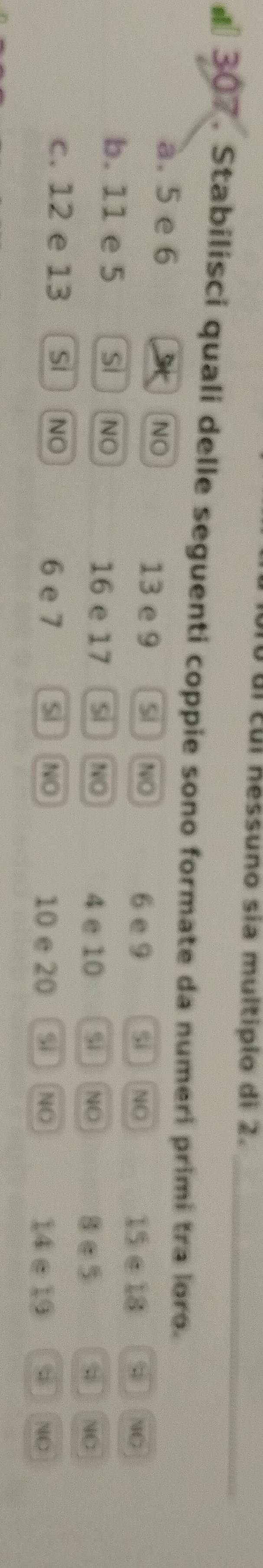 cul nessuno sia multiplo di 2._
* 307. Stabilisci quali delle seguenti coppie sono formate da numeri primi tra loro.
a. 5 e 6 NO Si NO
13 e 9 Si NO 6 e 9
15∈18; NC
b. 11 e 5 SI NO si NO
16 e 17 S NO 4 e 10
8∈5 NO
c. 12 e 13 Si NO 6 e 7 sì NO si NO
10 e 20 14 e 19 d NC