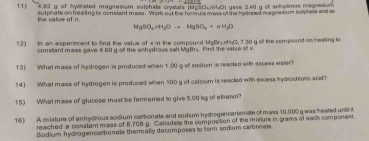 4.92 g of hydrated magnesium sulphate crystals (Mg) SO_4∩ H_2O) gave 2.40 g of anhydrous magnesium 
sulphate on heating to constant mass. Work out the formula mass of the hydrated magnesium sulphate and so 
the value of n.
MgSO_4· nH_2Oto MgSO_4+nH_2O
12) In an experiment to find the value of x in the compound MgBr_2.xH_2O, 7.30g of the compound on heating to 
constant mass gave 4.60 g of the anhydrous salt MgBr_2. Find the value of x. 
13) What mass of hydrogen is produced when 1.00 g of sodium is reacted with excess water? 
14) What mass of hydrogen is produced when 100 g of calcium is reacted with excess hydrochloric acid? 
15) What mass of glucose must be fermented to give 5.00 kg of ethanol? 
16) A mixture of anhydrous sodium carbonate and sodium hydrogencarbonate of mass 10.000 g was heated until it 
reached a constant mass of 8.708 g. Calculate the composition of the mixture in grams of each component. 
Sodium hydrogencarbonate thermally decomposes to form sodium carbonate.