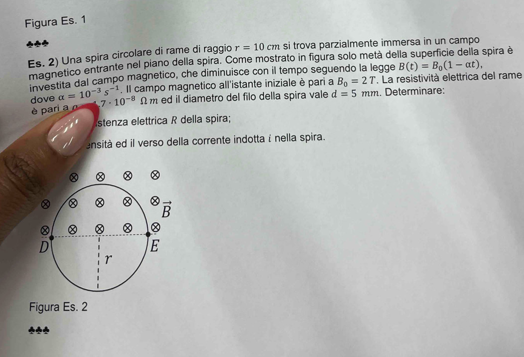 Figura Es. 1
Es. 2) Una spira circolare di rame di raggio r=10cm si trova parzialmente immersa in un campo
magnetico entrante nel piano della spira. Come mostrato in figura solo metá de spira è
investita dal campo magnetico, che diminuisce con il tempo seguendo la legge B(t)=B_0(1-alpha t),. Il campo magnetico all'istante iniziale è pari a B_0=2T. La resistività elettrica del rame
dove alpha =10^(-3)s^(-1) 7· 10^(-8)Omega m ed il diametro del filo della spira vale d=5mm. Determinare:
è pari a o
stenza elettrica R della spira;
ensità ed il verso della corrente indotta i nella spira.
Figura Es. 2