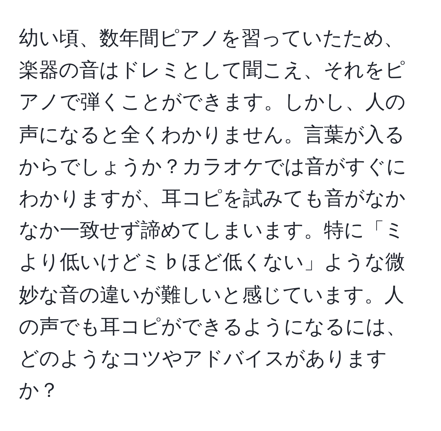 幼い頃、数年間ピアノを習っていたため、楽器の音はドレミとして聞こえ、それをピアノで弾くことができます。しかし、人の声になると全くわかりません。言葉が入るからでしょうか？カラオケでは音がすぐにわかりますが、耳コピを試みても音がなかなか一致せず諦めてしまいます。特に「ミより低いけどミ♭ほど低くない」ような微妙な音の違いが難しいと感じています。人の声でも耳コピができるようになるには、どのようなコツやアドバイスがありますか？