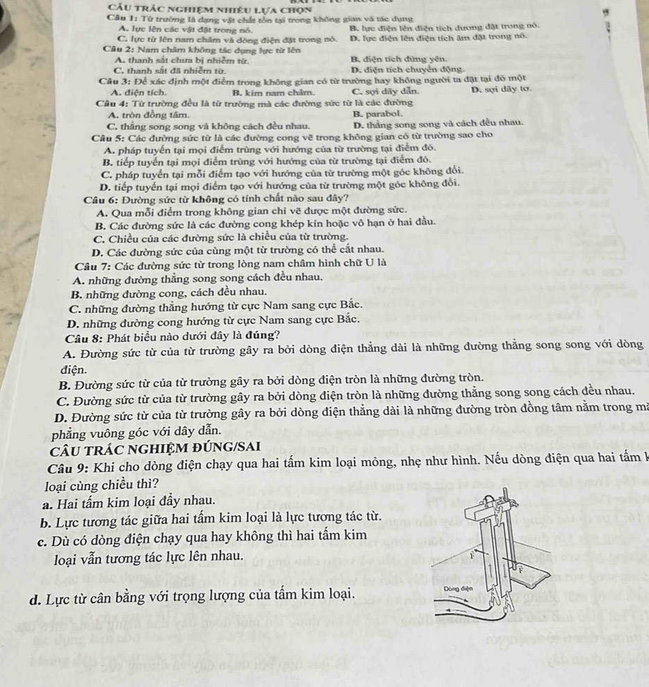 Câu trác nghiệm nhiệu lựa chọn
Câu 1: Từ trường là dạng vật chất tồn tại trong không gian và tác dụng
A. lực lên các vật đặt trong nổ. B. lực điện lên điện tích dương đặt trong nó.
C. lực từ lên nam châm và dòng điện đặt trong nó. D. lực điện lên điện tích âm đặt trong nô.
Câu 2: Nam châm không tác dụng lực từ lên
A. thanh sắt chưa bị nhiễm từ. B. điện tích đứng yên.
C. thanh sắt đã nhiễm từ D. điện tích chuyển động.
Cầu 3: Để xác định một điểm trong không gian có từ trường hay không người ta đặt tại đô một
A. diện tích. B. kim nam châm. C. sợi dây dẫn. D. sợi dây tơ.
Câu 4: Từ trường đều là từ trường mà các đường sức từ là các đường
A. tròn đồng tâm. B. parabol.
C. thẳng song song và không cách đều nhau. D. thằng song song và cách đều nhau.
Câu 5: Các đường sức từ là các đường cong vẽ trong không gian có từ trường sao cho
A. pháp tuyến tại mọi điểm trùng với hướng của từ trường tại điểm đó.
B. tiếp tuyển tại mọi điểm trùng với hướng của từ trường tại điểm đó.
C. pháp tuyến tại mỗi điểm tạo với hướng của từ trường một góc không đổi.
D. tiếp tuyến tại mọi điểm tạo với hướng của từ trường một góc không đồi.
Câu 6: Đường sức từ không có tính chất nào sau đây?
A. Qua mỗi điểm trong không gian chi vẽ được một đường sức.
B. Các đường sức là các đường cong khép kín hoặc vô hạn ở hai đầu.
C. Chiều của các đường sức là chiều của từ trường.
D. Các đường sức của cùng một từ trường có thể cắt nhau.
Câu 7: Các đường sức từ trong lòng nam châm hình chữ U là
A. những đường thẳng song song cách đều nhau.
B. những đường cong, cách đều nhau.
C. những đường thẳng hướng từ cực Nam sang cực Bắc.
D. những dường cong hướng từ cực Nam sang cực Bắc.
Câu 8: Phát biểu nào dưới đây là đúng?
A. Đường sức từ của từ trường gây ra bởi dòng điện thẳng dài là những đường thẳng song song với dòng
điện.
B. Đường sức từ của từ trường gây ra bởi dòng điện tròn là những đường tròn.
C. Đường sức từ của từ trường gây ra bởi dòng điện tròn là những đường thắng song song cách đều nhau.
D. Đường sức từ của từ trường gây ra bởi dòng điện thẳng dài là những đường tròn đồng tâm nằm trong ma
phẳng vuông góc với dây dẫn.
cÂU TRÁC NGHIỆM đÚNG/SAI
Câu 9: Khi cho dòng điện chạy qua hai tấm kim loại mỏng, nhẹ như hình. Nếu dòng điện qua hai tấm hà
loại cùng chiều thì?
a. Hai tấm kim loại đầy nhau.
b. Lực tương tác giữa hai tấm kim loại là lực tương tác từ.
c. Dù có dòng điện chạy qua hay không thì hai tấm kim
loại vẫn tương tác lực lên nhau.
d. Lực từ cân bằng với trọng lượng của tẩm kim loại.