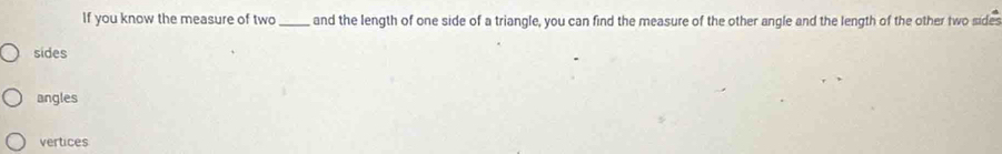 If you know the measure of two _and the length of one side of a triangle, you can find the measure of the other angle and the length of the other two sides
sides
angles
vertices