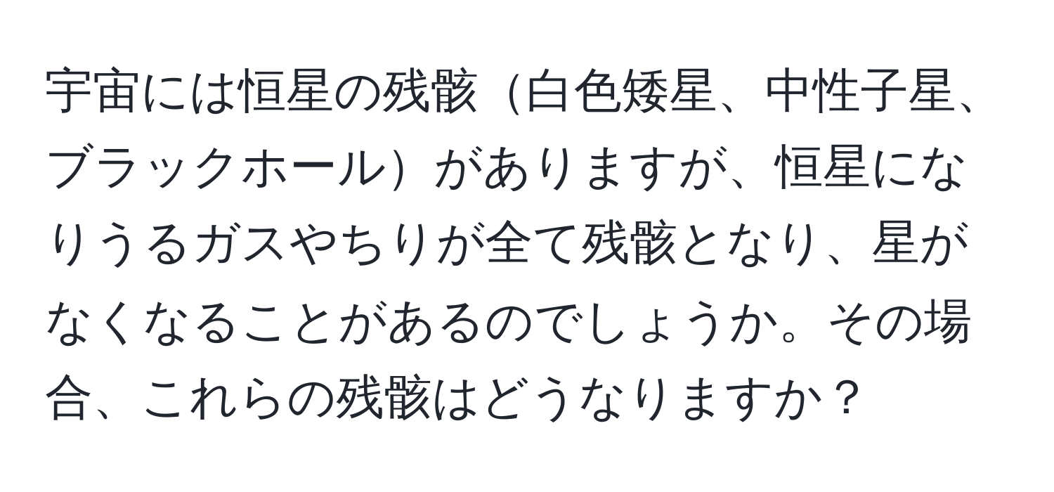 宇宙には恒星の残骸白色矮星、中性子星、ブラックホールがありますが、恒星になりうるガスやちりが全て残骸となり、星がなくなることがあるのでしょうか。その場合、これらの残骸はどうなりますか？