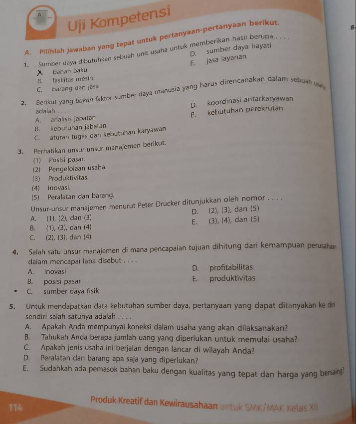 A
Uji Kompetensi
A. Pilihlah jawaban yang tepat untuk pertanyaan-pertanyaan berikut
8
1. Sumber daya dibutuhkan sebuah unit usaha untuk memberikan hasil berupa . .
E. jasa layanan D. sumber daya hayati
bahan baku
B. fasilitas mesin
C. barang dan jasa
2. Berikut yang bukan faktor sumber daya manusia yang harus direncanakan dalam sebuah ua
adalah . . . . D. koordinasi antarkaryawan
E. kebutuhan perekrutan
A. analisis jabatan
B. kebutuhan jabatan
C. aturan tugas dan kebutuhan karyawan
3. Perhatikan unsur-unsur manajemen berikut.
(1) Posisi pasar.
(2) Pengelolaan usaha.
(3) Produktivitas.
(4) Inovasi.
(5) Peralatan dan barang.
Unsur-unsur manajemen menurut Peter Drucker ditunjukkan oleh nomor . . . .
A. (1), (2), dan (3) D. (2), (3), dan (5)
B. (1), (3), dan (4) E. (3), (4), dan (5)
C. (2), (3), dan (4)
4. Salah satu unsur manajemen di mana pencapaian tujuan dihitung dari kemampuan perusahaa
dalam mencapai laba disebut . . . .
A. inovasi D. profitabilitas
B. posisi pasar E. produktivitas
C. sumber daya fisik
5. Untuk mendapatkan data kebutuhan sumber daya, pertanyaan yang dapat ditanyakan ke diri
sendiri salah satunya adalah . . . .
A. Apakah Anda mempunyai koneksi dalam usaha yang akan dilaksanakan?
B. Tahukah Anda berapa jumlah uang yang diperlukan untuk memulai usaha?
C. Apakah jenis usaha ini berjalan dengan lancar di wilayah Anda?
D. Peralatan dan barang apa saja yang diperlukan?
E. Sudahkah ada pemasok bahan baku dengan kualitas yang tepat dan harga yang bersaing!
Produk Kreatif dan Kewirausahaan untuk SMK/MAK Kelas XI
114