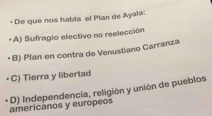 • De que nos habla el Plan de Ayala:
A) Sufragio electivo no reelección
B) Plan en contra de Venustiano Carranza
C) Tierra y libertad
D) Independencia, religión y unión de pueblos
americanos y europeos