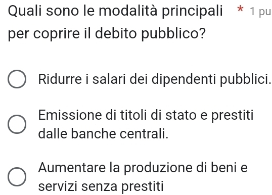 Quali sono le modalità principali * 1 pu
per coprire il debito pubblico?
Ridurre i salari dei dipendenti pubblici.
Emissione di titoli di stato e prestiti
dalle banche centrali.
Aumentare la produzione di beni e
servizi senza prestiti