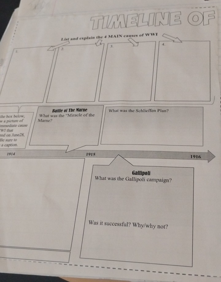 TIMELINE ( 
List and explain the 4 MAIN causes of WWI 
3. 
4. 
2. 
1. 
Battle of The Marne What was the Schlieffen Plan? 
the box below, What was the ‘Miracle of the 
w a picture of Marne? 
m e diate a use 
WI that 
red on June28, 
Be sure to 
a caption. 
1914 1915 1916 
Gallipoli 
What was the Gallipoli campaign? 
Was it successful? Why/why not?