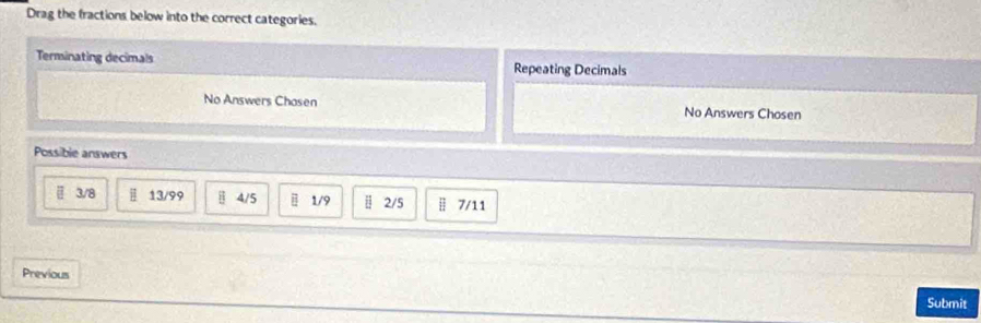 Drag the fractions below into the correct categories.
Terminating decimals Repeating Decimals
No Answers Chasen No Answers Chosen
Possible answers
3/8 13/99 4/5 1/9 2/5 | 7/11
Previous
Submit