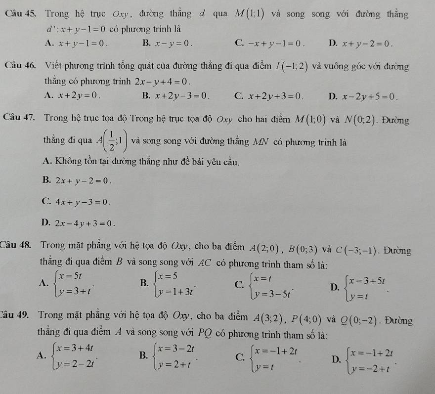 Trong hệ trục Oxy, đường thắng d qua M(1;1) và song song với đường thắng
l':x+y-1=0 có phương trình là
A. x+y-1=0. B. x-y=0. C. -x+y-1=0. D. x+y-2=0.
Câu 46. Viết phương trình tổng quát của đường thẳng đi qua điểm I(-1;2) và vuông góc với đường
thắng có phương trình 2x-y+4=0.
A. x+2y=0. B. x+2y-3=0. C. x+2y+3=0. D. x-2y+5=0
Câu 47. Trong hệ trục tọa độ Trong hệ trục tọa độ Oxy cho hai điểm M(1;0) và N(0;2). Đường
thẳng đi qua A( 1/2 ;1) và song song với đường thẳng MN có phương trình là
A. Không tồn tại đường thẳng như đề bài yêu cầu.
B. 2x+y-2=0.
C. 4x+y-3=0.
D. 2x-4y+3=0.
Câu 48. Trong mặt phẳng với hệ tọa độ Oxy, cho ba điểm A(2;0),B(0;3) và C(-3;-1).  Đường
thằng đi qua điểm B và song song với AC có phương trình tham số là:
A. beginarrayl x=5t y=3+tendarray. . B. beginarrayl x=5 y=1+3tendarray. . C. beginarrayl x=t y=3-5tendarray. . D. beginarrayl x=3+5t y=tendarray. .
Câu 49. Trong mặt phẳng với hệ tọa độ Oxy, cho ba điểm A(3;2),P(4;0) và Q(0;-2). Đường
thẳng đi qua điểm A và song song với PQ có phương trình tham số là:
A. beginarrayl x=3+4t y=2-2tendarray. . B. beginarrayl x=3-2t y=2+tendarray. . C. beginarrayl x=-1+2t y=tendarray. . D. beginarrayl x=-1+2t y=-2+tendarray. .