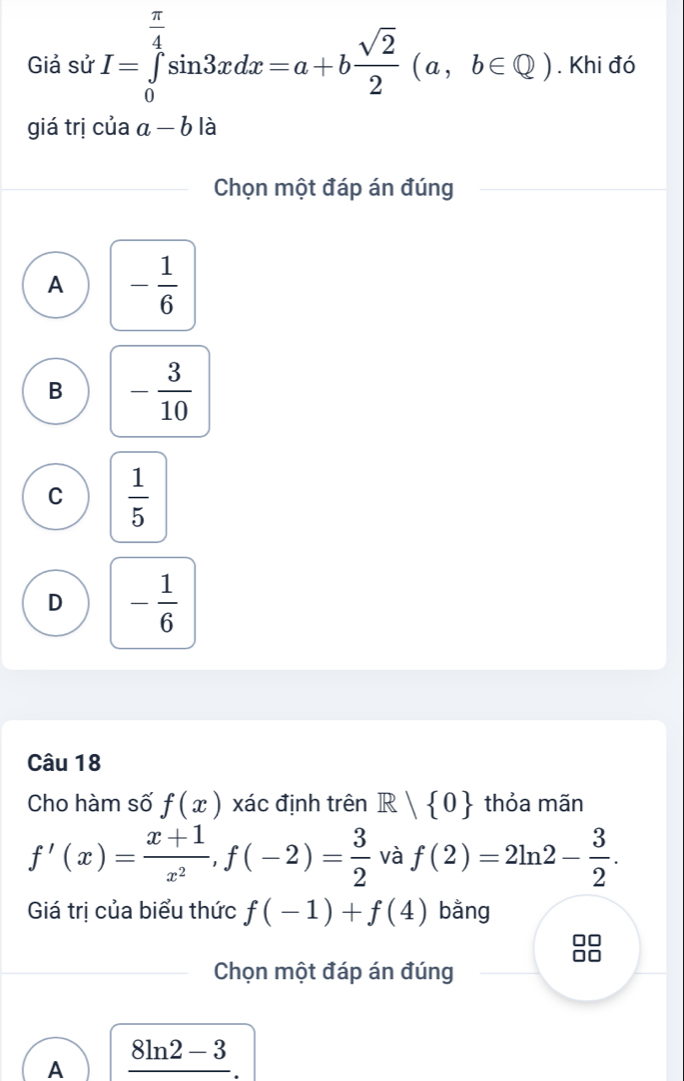 Giả sử I=∈tlimits _0^((frac π)4)sin 3xdx=a+b sqrt(2)/2 (a,b∈ Q). Khi đó
giá trị của a-b là
Chọn một đáp án đúng
A - 1/6 
B - 3/10 
C  1/5 
D - 1/6 
Câu 18
Cho hàm số f(x) xác định trên R | 0 thỏa mãn
f'(x)= (x+1)/x^2 , f(-2)= 3/2  và f(2)=2ln 2- 3/2 . 
Giá trị của biểu thức f(-1)+f(4) bằng
Chọn một đáp án đúng
A _ 8ln 2-3