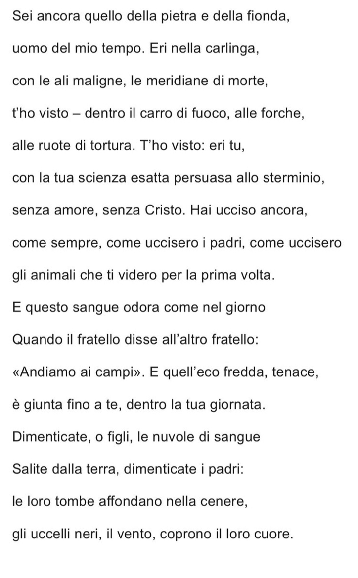 Sei ancora quello della pietra e della fionda, 
uomo del mio tempo. Eri nella carlinga, 
con le ali maligne, le meridiane di morte, 
t'ho visto - dentro il carro di fuoco, alle forche, 
alle ruote di tortura. T’ho visto: eri tu, 
con la tua scienza esatta persuasa allo sterminio, 
senza amore, senza Cristo. Hai ucciso ancora, 
come sempre, come uccisero i padri, come uccisero 
gli animali che ti videro per la prima volta. 
E questo sangue odora come nel giorno 
Quando il fratello disse all'altro fratello: 
«Andiamo ai campi». E quell'eco fredda, tenace, 
è giunta fino a te, dentro la tua giornata. 
Dimenticate, o figli, le nuvole di sangue 
Salite dalla terra, dimenticate i padri: 
le loro tombe affondano nella cenere, 
gli uccelli neri, il vento, coprono il loro cuore.