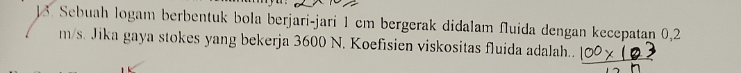 Sebuah logam berbentuk bola berjari-jari 1 cm bergerak didalam fluida dengan kecepatan 0,2
m/s. Jika gaya stokes yang bekerja 3600 N. Koefisien viskositas fluida adalah..
