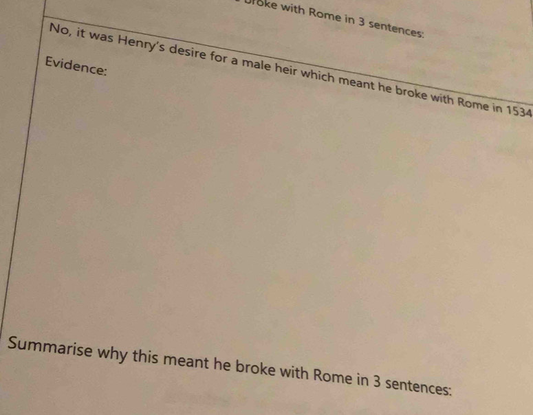 Uroke with Rome in 3 sentences: 
Evidence: 
No, it was Henry's desire for a male heir which meant he broke with Rome in 1534
Summarise why this meant he broke with Rome in 3 sentences: