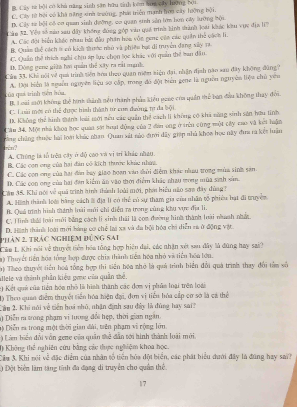B. Cây tứ bội có khả năng sinh sản hữu tính kém hơn cây lưỡng bội.
C. Cây tứ bội có khả năng sinh trưởng, phát triển mạnh hơn cây lưỡng bội.
D. Cây tứ bội có cơ quan sinh dưỡng, cơ quan sinh sản lớn hơn cây lưỡng bội.
Câu 32. Yếu tổ nào sau đây không đóng góp vào quá trình hình thành loài khác khu vực địa lf?
A. Các đột biến khác nhau bắt đầu phân hóa vốn gene của các quần thhat overline overline c cách lì.
B. Quần thể cách li có kích thước nhỏ và phiêu bạt di truyền đang xày ra.
C. Quần thể thích nghi chịu áp lực chọn lọc khác với quần thể ban đầu.
D. Dòng gene giữa hai quần hhat e xảy ra rất mạnh.
Câu 33. Khì nói về quá trình tiến hóa theo quan niệm hiện đại. nhận định nào sau đây không đúng?
A. Đột biến là nguồn nguyên liệu sơ cấp, trong đó đột biển gene là nguồn nguyên liệu chủ yếu
của quá trình tiền hóa.
B. Loài mới không thể hình thành nếu thành phần kiểu gene của quần thể ban đầu không thay đổi.
C. Loài mới có thể được hình thành từ con đường tự đa bội.
D. Không thể hình thành loài mới nếu các quần thể cách li không có khả năng sinh sản hữu tính.
Câu 34. Một nhà khoa học quan sát hoạt động của 2 dàn ong ở trên cùng một cây cao và kết luận
cằng chúng thuộc hai loài khác nhau. Quan sát nào dưới đây giúp nhà khoa học này đưa ra kết luận
trên?
A. Chúng là tổ trên cây ở độ cao và vị trí khác nhau.
B. Các con ong của hai đàn có kích thước khác nhau.
C. Các con ong của hai đàn bay giao hoan vào thời điểm khác nhau trong mùa sinh sản.
D. Các con ong của hai đàn kiểm ăn vào thời điểm khác nhau trong mùa sinh sản.
Câu 35. Khi nói về quá trình hình thành loài mới, phát biểu nào sau đây đúng?
A. Hình thành loài bằng cách li địa lí có thể có sự tham gia của nhân tố phiêu bạt di truyền.
B. Quá trình hình thành loài mới chỉ diễn ra trong cùng khu vực địa lí.
C. Hình thài loài mới bằng cách li sinh thái là con đường hình thành loài nhanh nhất.
D. Hình thành loài mới bằng cơ chế lai xa và đa bội hóa chỉ diễn ra ở động vật.
PHảN 2. tRÁC NGHIỆM ĐÚNG SAI
Câu 1. Khi nói về thuyết tiến hóa tổng hợp hiện đại, các nhận xét sau đây là đúng hay sai?
a) Thuyết tiến hóa tổng hợp được chia thành tiến hóa nhỏ và tiển hóa lớn.
b) Theo thuyết tiến hoá tổng hợp thì tiến hóa nhỏ là quá trình biển đổi quá trình thay đổi tần số
allele và thành phần kiểu gene của quần thể.
c) Kết quả của tiến hóa nhỏ là hình thành các đơn vị phân loại trên loài
I) Theo quan điểm thuyết tiến hóa hiện đại, đơn vị tiến hóa cấp cơ sở là cá thể
Câu 2. Khi nói về tiến hoá nhỏ, nhận định sau đây là đúng hay sai?
) Diễn ra trong phạm vi tương đổi hẹp, thời gian ngăn.
b) Diễn ra trong một thời gian dài, trên phạm vi rộng lớn.
2) Làm biển đổi vốn gene của quần thể dẫn tới hình thành loài mới.
() Không thể nghiên cứu bằng các thực nghiệm khoa học.
Câu 3. Khi nói về đặc điểm của nhân tố tiến hóa đột biển, các phát biểu dưới đây là đúng hay sai?
() Đột biến làm tăng tính đa dạng di truyền cho quần thể.
17