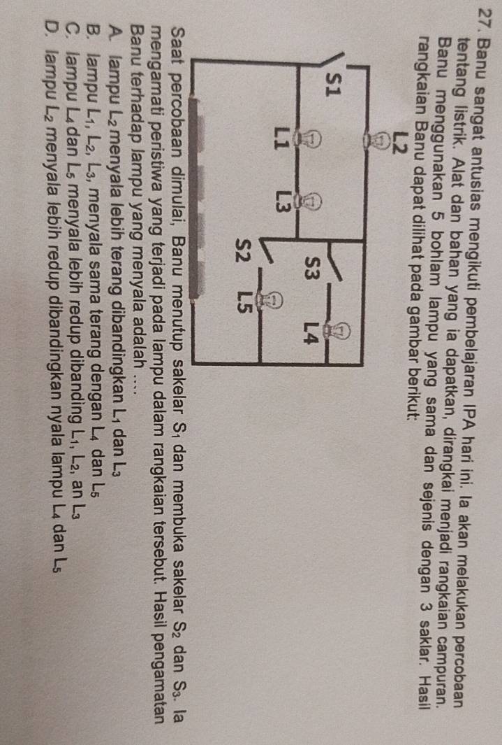 Banu sangat antusias mengikuti pembelajaran IPA hari ini. Ia akan melakukan percobaan
tentang listrik. Alat dan bahan yang ia dapatkan, dirangkai menjadi rangkaian campuran.
Banu menggunakan 5 bohlam lampu yang sama dan sejenis dengan 3 saklar. Hasil
rangkaian Banu dapat dilihat pada gambaikut:
Saat percobaan dimulai, Banu menutup sakelar S_1 dan membuka sakelar S_2 dan S_3. la
mengamati peristiwa yang terjadi pada lampu dalam rangkaian tersebut. Hasil pengamatan
Banu terhadap lampu yang menyala adalah ....
A. lampu L_2 menyala lebih terang dibandingkan L₁ dan L_3
B. lampu L_1, L_2, ,L_3 , menyala sama terang dengan L_4 dan L₅
C. lampu . L_4 dan Ls menyala lebih redup dibanding I -1 L_2 , ar L_3
D. lampu L_2 menyala lebih redup dibandingkan nyala lampu L₄ dan L_5