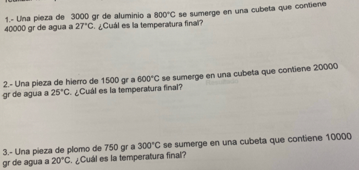 1.- Una pieza de 3000 gr de aluminio a 800°C se sumerge en una cubeta que contiene
40000 gr de agua a 27°C ¿Cuál es la temperatura final? 
2.- Una pieza de hierro de 1500 gr a 600°C se sumerge en una cubeta que contiene 20000
gr de agua a 25°C ¿Cuál es la temperatura final? 
3.- Una pieza de plomo de 750 gr a 300°C se sumerge en una cubeta que contiene 10000
gr de agua a 20°C ¿Cuál es la temperatura final?