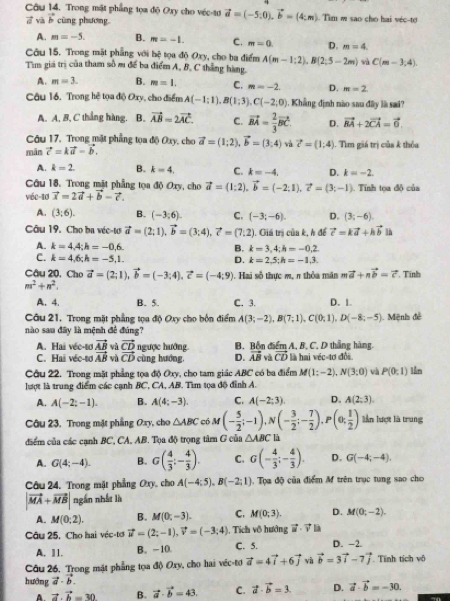 Trong mật phẳng tọa độ Oxy cho véc-tơ vector a=(-5,0).vector b=(4;m) Tim m sao cho hai véc-tơ
vector d vũ vector b cùng phương
A. m=-5. B. m=-1. C. m=0. D. m=4.
Câu 15. Trong mặt phẳng với hệ tọa độ Oxy, cho ba điểm
Tìm giá trị của tham số m để ba điểm A, B, C thắng hàng. A(m-1:2),B(2;5-2m) C(m-3,4).
A. m=3. B. m=1. C. m=-2. D. m=2.
Câu 16. Trong hệ tọa độ Oxy, cho điểm A(-1;1),B(1;3),C(-2;0). Khẳng định nào sau đây là sai?
A. A, B, C thắng hàng, B. vector AB=2vector AC. C. vector BA= 2/3 vector BC D. vector BA+2vector CA=vector 0
Câu 17. Trong mặt phẳng tọa độ Oxy, cho
mān vector c=kvector a-vector b. vector a=(1;2),vector b=(3;4) và vector c=4) 1. Tim giá trị của k thỏa
A. k=2 B. k=4, C. k=-4. D. k=-2.
Câu 18. Trong mặt phẳng tọa độ Oxy, cho vector a=(1:2).vector b=(-2:1).vector c=(3;-1)
véc-10 vector x=2vector a+vector b-vector c.. Tính tọa độ của
A. (3;6). B. (-3;6). C. (-3;-6). D. (3;-6)
Câu 19. Cho ba véc-tơ vector a=(2;1),vector b=(3;4),vector c=(7:2). Giá trị của k, h để vector c=kvector a+hvector b B là
A. k=4,4;h=-0,6. B. k=3,4;h=-0,2
C. k=4,6;h=-5,1.
D. k=2,5;h=-1,3.
Câu 20, Cho vector a=(2;1),vector b=(-3;4),vector c=(-4;9) Hai số thực  m, n thỏa m a mvector a+nvector b=vector c Tinh
m^2+n^2.
A. 4. B. 5. C. 3. D. 1.
Câu 21. Trong mặt phẳng tọa độ Oxy cho bốn điểm A(3;-2),B(7;1),C(0;1),D(-8;-5). Mệnh đề
nào sau đây là mệnh đề đúng?
A. Hai véc-tơ vector AB và vector CD ngược hướng. B. Bốn điểm A, B, C. D thắng hàng
C. Hai véc-tơ vector AB vì vector CD cùng hướng, D. vector AB và vector CD là hai véc-tơ đổi
Câu 22. Trong mặt phẳng tọa độ Oxy, cho tam giác ABC có ba điểm M(1:-2),N(3:0) và P(0:1) lần
lượt là trung điểm các cạnh BC, CA, AB. Tìm tọa độ đỉnh A.
A. A(-2;-1). B. A(4;-3). C. A(-2;3) D. A(2;3).
Câu 23. Trong mặt phẳng Oxy, cho △ ABC cá M(- 5/2 ;-1),N(- 3/2 ;- 7/2 ),P(0; 1/2 ) lần lượt là trung
điểm của các cạnh BC, CA, AB. Tọa độ trọng tâm G của △ ABC là
A. G(4;-4). B. G( 4/3 :- 4/3 ). C. G(- 4/3 ;- 4/3 ). D. G(-4;-4),
Câu 24, Trong mặt phẳng Oxy, cho A(-4:5),B(-2:1) Tọa độ của điểm M trên trục tung sao cho
|vector MA+vector MB| ngắn nhất là
A. M(0;2). B. M(0;-3). C. M(0;3). D. M(0;-2).
Câu 25, Cho hai véc-tơ vector u=(2;-1),vector v=(-3;4) ,  Tích vô hướng vector u· vector v
A. Ⅱ1. B. -10. C. 5. D. -2.
Câu 26. Trong mặt phẳng tọa độ Oxy, cho hai véc-tơ vector a=4vector i+6vector j và vector b=3vector i-7vector j Tính tích vô
hướng vector a· vector b.
A vector a.vector b=30 B. vector a· vector b=43 C. vector a· vector b=3. D. vector a· vector b=-30.