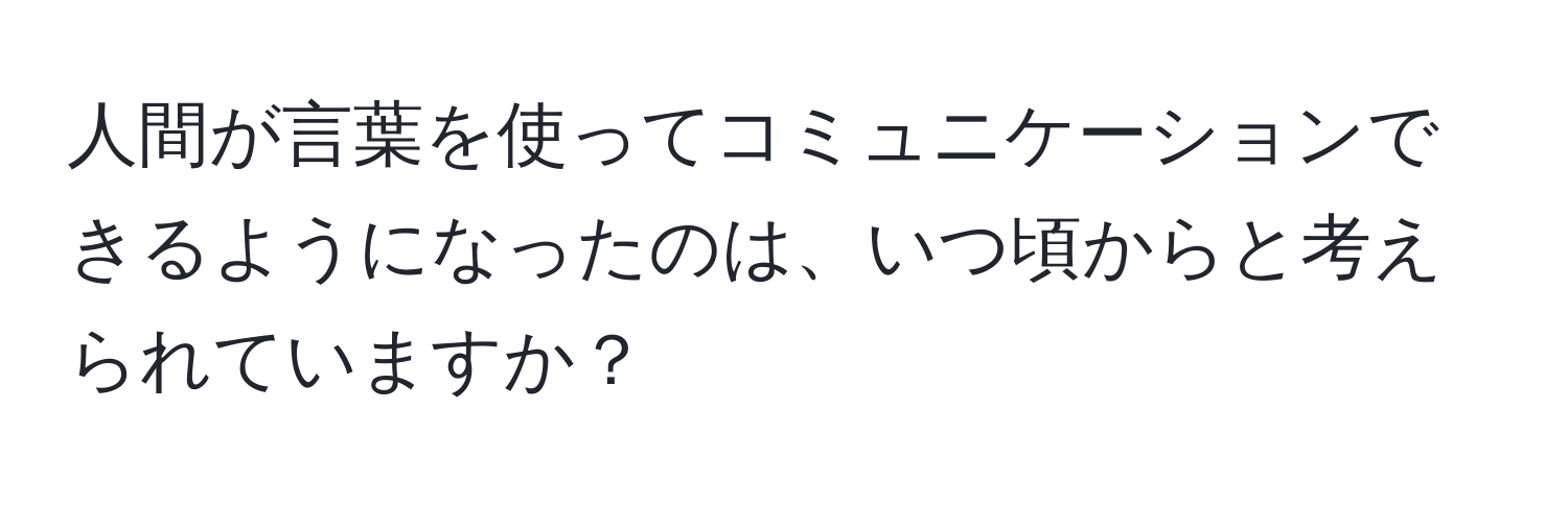 人間が言葉を使ってコミュニケーションできるようになったのは、いつ頃からと考えられていますか？