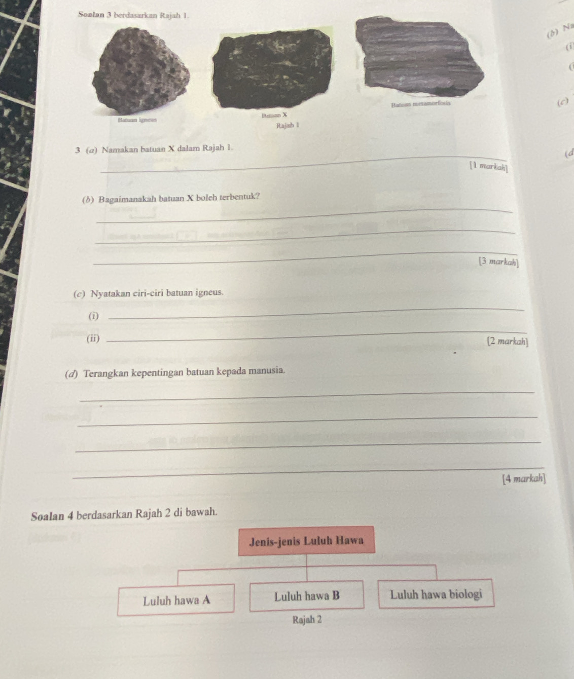Soalan 3 berdasarkan Rajah 1.
(b) Na
(i
(c)
Ra
_
3 (a) Namakan batuan X dalam Rajah 1
(d
[1 markah]
_
(b) Bagaimanakah batuan X boleh terbentuk?
_
_
[3 markah]
(c) Nyatakan ciri-ciri batuan igneus.
(i)
_
_
(ii) [2 markah]
(d) Terangkan kepentingan batuan kepada manusia.
_
_
_
_
[4 markah]
SoaIan 4 berdasarkan Rajah 2 di bawah.
Jenis-jenis Luluh Hawa
Luluh hawa A Luluh hawa B Luluh hawa biologi
Rajah 2