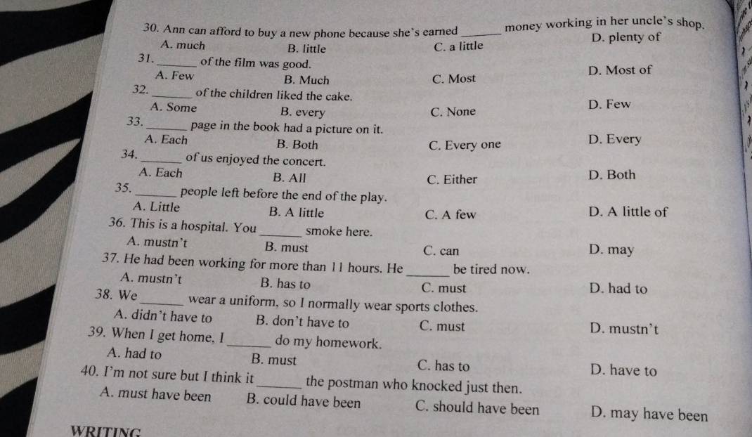 Ann can afford to buy a new phone because she’s earned _money working in her uncle's shop.
A. much B. little C. a little D. plenty of
31. _of the film was good.
A. Few B. Much C. Most D. Most of
32. _of the children liked the cake.
A. Some B. every C. None D. Few
33. _page in the book had a picture on it.
A. Each B. Both C. Every one D. Every
34. _of us enjoyed the concert.
A. Each B. All C. Either D. Both
35. _people left before the end of the play.
A. Little B. A little C. A few D. A little of
36. This is a hospital. You _smoke here.
A. mustn’t B. must C. can D. may
37. He had been working for more than 11 hours. He be tired now.
A. mustn’t B. has to _C. must D. had to
38. We _wear a uniform, so I normally wear sports clothes.
A. didn’t have to B. don't have to C. must D. mustn’t
39. When I get home, I_ do my homework.
A. had to B. must C. has to D. have to
40. I’m not sure but I think it_ the postman who knocked just then.
A. must have been B. could have been C. should have been D. may have been
WRITING