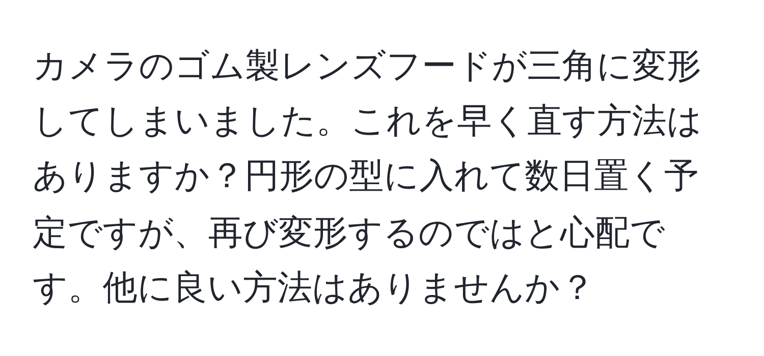 カメラのゴム製レンズフードが三角に変形してしまいました。これを早く直す方法はありますか？円形の型に入れて数日置く予定ですが、再び変形するのではと心配です。他に良い方法はありませんか？