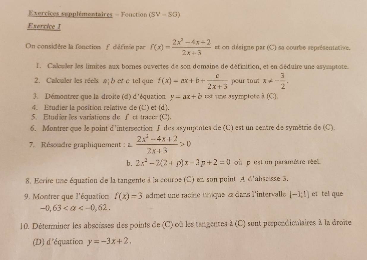 Exercices supplémentaires - Fonction (SV-SG)
Exercice I 
On considère la fonction fdéfinie par f(x)= (2x^2-4x+2)/2x+3  et on désigne par (C) sa courbe représentative. 
I. Calculer les limites aux bornes ouvertes de son domaine de définition, et en déduire une asymptote. 
2. Calculer les réels a; b et c tel que f(x)=ax+b+ c/2x+3  pour tout x!= - 3/2 . 
3. Démontrer que la droite (d) d’équation y=ax+b est une asymptote à (C). 
4. Etudier la position relative de (C) et (d). 
5. Etudier les variations de f et tracer (C). 
6. Montrer que le point d’intersection I des asymptotes de (C) est un centre de symétrie de (C). 
7. Résoudre graphiquement : a.  (2x^2-4x+2)/2x+3 >0
b. 2x^2-2(2+p)x-3p+2=0 où p est un paramètre réel. 
8. Ecrire une équation de la tangente à la courbe (C) en son point A d’abscisse 3. 
9. Montrer que l’équation f(x)=3 admet une racine unique α dans l'intervalle [-1;1] et tel que
-0,63 . 
10. Déterminer les abscisses des points de (C) où les tangentes à (C) sont perpendiculaires à la droite 
(D) d’équation y=-3x+2.