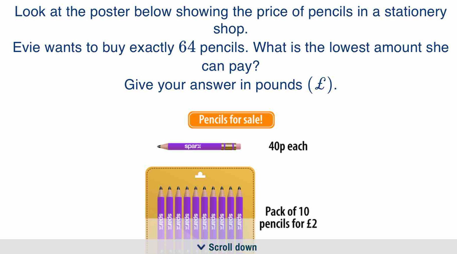 Look at the poster below showing the price of pencils in a stationery 
shop. 
Evie wants to buy exactly 64 pencils. What is the lowest amount she 
can pay? 
Give your answer in pounds (£). 
Pencils for sale! 
sparx -_- 40p each 
A A A A A 4 A 

Pack of 10

2
pencils for £2
Scroll down