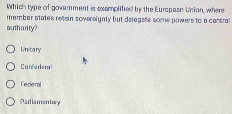 Which type of government is exemplified by the European Union, where
member states retain sovereignty but delegate some powers to a central
authority?
Unitary
Confederal
Federal
Parliamentary