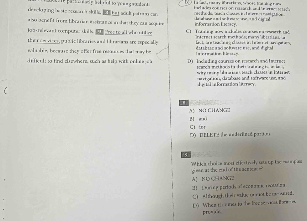 sses are particularly helpful to young students. B) In fact, many librarians, whose training now
includes courses on research and Internet search
developing basic research skills, 8 but adult patrons can methods, teach classes in Internet navigation,
database and software use, and digital
also benefit from librarian assistance in that they can acquire information literacy.
job-relevant computer skills. 9 Free to all who utilize C) Training now includes courses on research and
Internet search methods; many librarians, in
their services, public libraries and librarians are especially fact, are teaching classes in Internet navigation,
database and software use, and digital
valuable, because they offer free resources that may be information literacy.
difficult to find elsewhere, such as help with online job D) Including courses on research and Internet
search methods in their training is, in fact,
why many librarians teach classes in Internet
navigation, database and software use, and
digital information literacy.
8
A) NO CHANGE
B) and
C) for
D) DELETE the underlined portion.
9
Which choice most effectively sets up the examples
given at the end of the sentence?
A) NO CHANGE
B) During periods of economic recession,
C) Although their value cannot be measured,
D) When it comes to the free services libraries
provide,