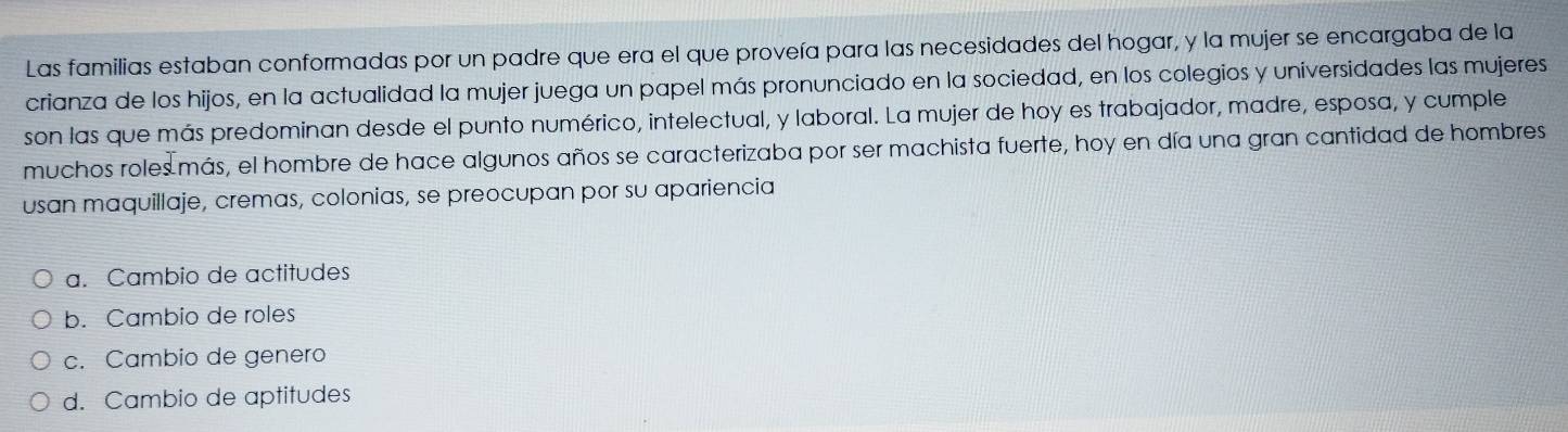 Las familias estaban conformadas por un padre que era el que proveía para las necesidades del hogar, y la mujer se encargaba de la
crianza de los hijos, en la actualidad la mujer juega un papel más pronunciado en la sociedad, en los colegios y universidades las mujeres
son las que más predominan desde el punto numérico, intelectual, y laboral. La mujer de hoy es trabajador, madre, esposa, y cumple
muchos roles más, el hombre de hace algunos años se caracterizaba por ser machista fuerte, hoy en día una gran cantidad de hombres
usan maquillaje, cremas, colonias, se preocupan por su apariencia
a. Cambio de actitudes
b. Cambio de roles
c. Cambio de genero
d. Cambio de aptitudes