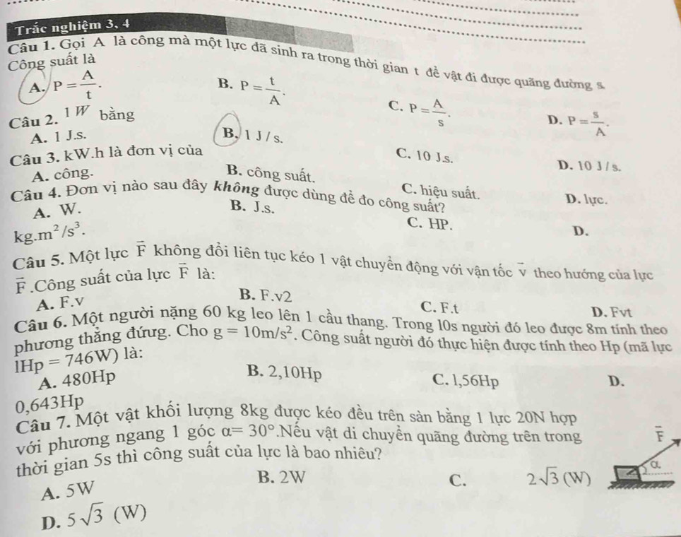 Trắc nghiệm 3, 4
Công suất là
Câu 1. Gọi A là công mà một lực đã sính ra trong thời gian 1 để vật đi được quãng đường s
B.
A. P= A/t . P= t/A .
Câu 2. 1W bǎng
C. P= A/s .
D.
A. 1 J.s.
Câu 3. kW.h là đơn vị của P= s/A .
B, 1 J / s. C. 10 J.s.
D. 10 J / s.
A. công. B. công suất.
C. hiệu suất.
Câu 4. Đơn vị nào sau đây không được dùng để đo công suất? D. lực.
A. W.
B. J.s.
C. HP. D.
kg.m^2/s^3. vector F không đổi liên tục kéo 1 vật chuyển động với vận tốc 7 v theo hướng của lực
Câu 5. Một lực
F .Công suất của lực vector F là:
A. F.v
B. F.v2
C. F.t D. Fvt
Câu 6. Một người nặng 60 kg leo lên 1 cầu thang. Trong l0s người đó leo được 8m tính theo
phương thắng đứug. Cho g=10m/s^2. Công suất người đó thực hiện được tính theo Hp (mã lực
IHp=746W) là:
B. 2,10Hp
A. 480Hp C. l,56Hp D.
0,643Hp
Câu 7. Một vật khối lượng 8kg được kéo đều trên sản bằng 1 lực 20N hợp
với phương ngang 1 góc alpha =30°.Nếu vật di chuyền quãng đường trên trong overline F
thời gian 5s thì công suất của lực là bao nhiêu?
B. 2W C. 2sqrt(3)(W)
a
A. 5W
D. 5sqrt(3)(W)