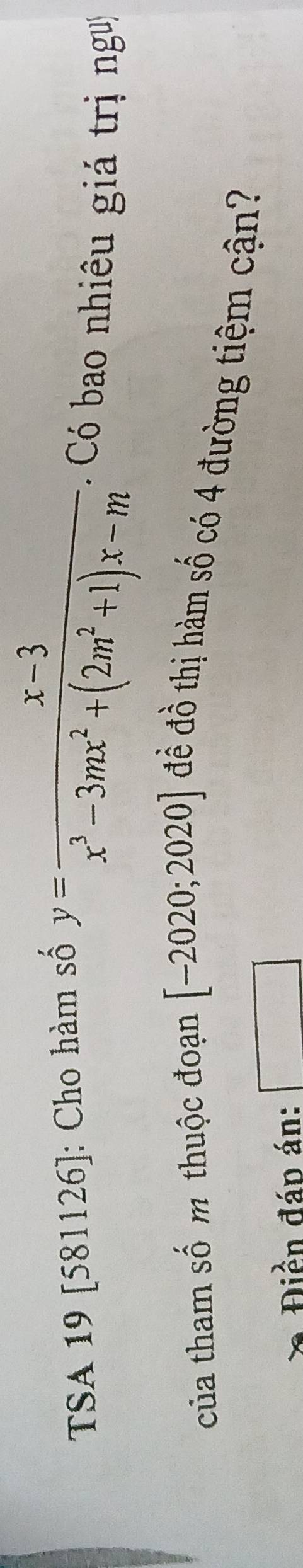 TSA 19 [581126]: Cho hàm số
y= (x-3)/x^3-3mx^2+(2m^2+1)x-m  Có bao nhiêu giá trị ngư 
của tham số m thuộc đoạn [-2020;2020] đề đồ thị hàm số có 4 đường tiệm cận? 
Điền đáp án: