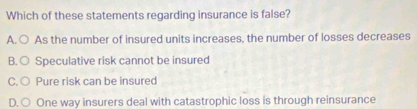 Which of these statements regarding insurance is false?
A. ○ As the number of insured units increases, the number of losses decreases
B. ○ Speculative risk cannot be insured
C. ○ Pure risk can be insured
D. ○ One way insurers deal with catastrophic loss is through reinsurance