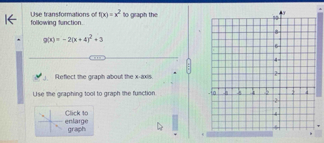 Use transformations of f(x)=x^2 to graph the
following function.
g(x)=-2(x+4)^2+3
Reflect the graph about the x-axis.
Use the graphing tool to graph the function. 
Click to 
enlarge
graph