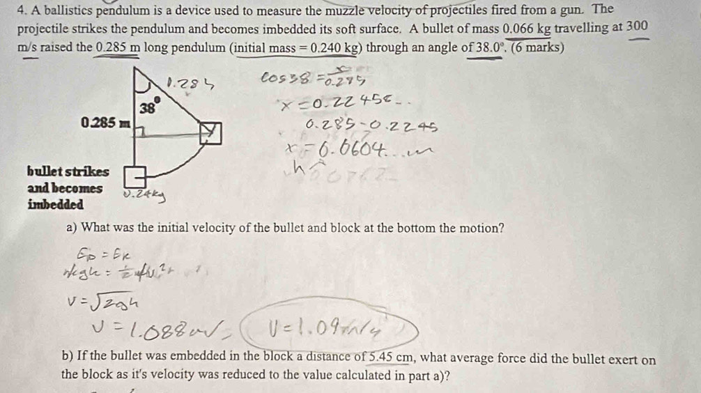 A ballistics pendulum is a device used to measure the muzzle velocity of projectiles fired from a gun. The 
projectile strikes the pendulum and becomes imbedded its soft surface. A bullet of mass 0.066 kg travelling at 300
m/s raised the 0.285 m long pendulum (initial mass =0.240kg) through an angle of 38.0° (6 marks)
0.285 m
bullet strikes 
and becomes 
imbedded 
a) What was the initial velocity of the bullet and block at the bottom the motion? 
b) If the bullet was embedded in the block a distance of 5.45 cm, what average force did the bullet exert on 
the block as it's velocity was reduced to the value calculated in part a)?