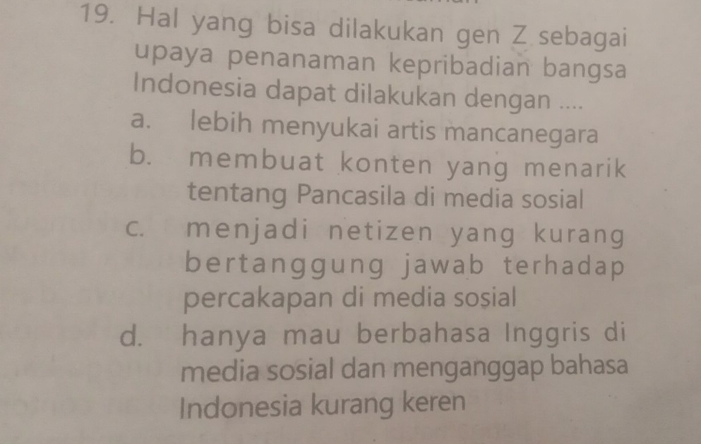 Hal yang bisa dilakukan gen Z sebagai
upaya penanaman kepribadian bangsa
Indonesia dapat dilakukan dengan ....
a. lebih menyukai artis mancanegara
b. membuat konten yang menarik
tentang Pancasila di media sosial
c. menjadi netizen yang kurang
bertanggung jawab terhadap
percakapan di media soșial
d. hanya mau berbahasa Inggris di
media sosial dan menganggap bahasa
Indonesia kurang keren