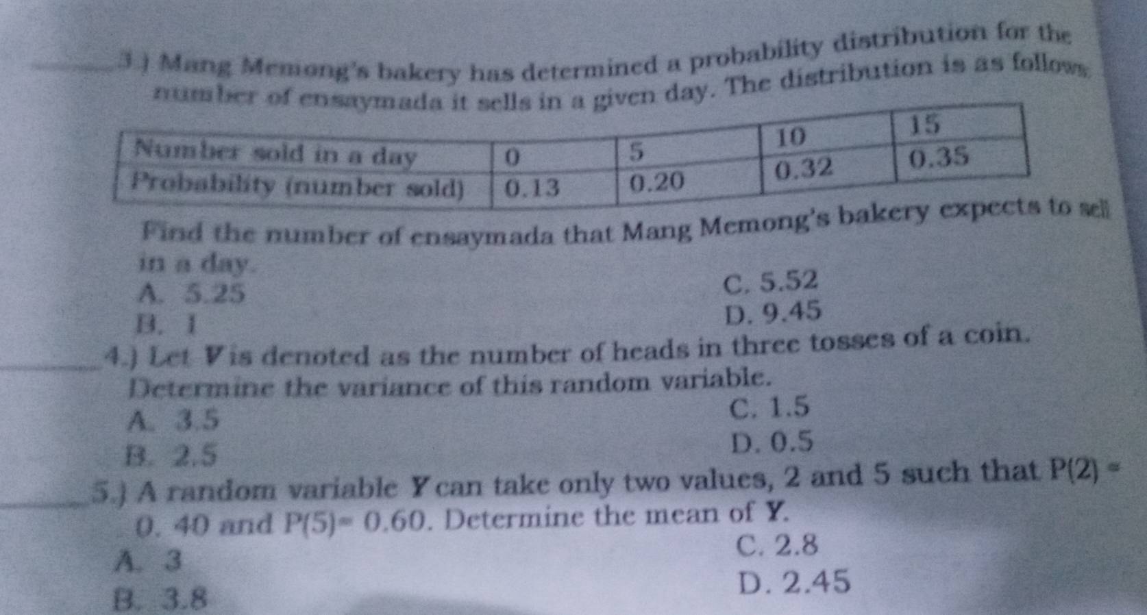 3.) Mang Memong's bakery has determined a probability distribution for the
numbday. The distribution is as follows
Find the number of ensaymada that Mang Memo
in a day.
A. 5.25
C. 5.52
B. I
D. 9.45
_4.) Let Vis denoted as the number of heads in three tosses of a coin.
Determine the variance of this random variable.
A. 3.5
C. 1.5
B. 2.5 D. 0.5
_5.) A random variable Ycan take only two values, 2 and 5 such that P(2)=
0. 40 and P(5)=0.60. Determine the mean of Y.
A. 3
C. 2.8
B. 3.8
D. 2.45