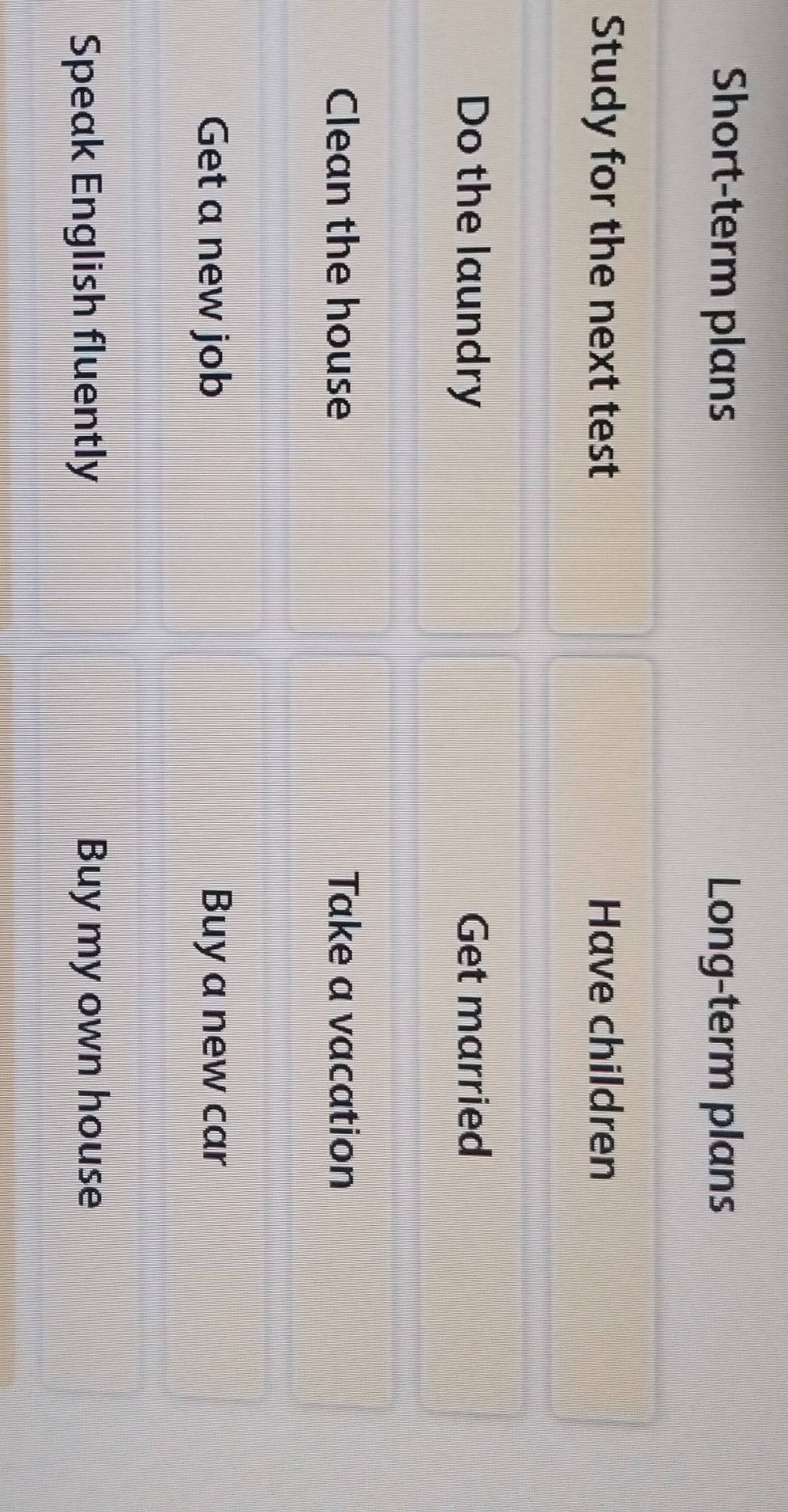 Short-term plans Long-term plans
Study for the next test Have children
Do the laundry Get married
Clean the house Take a vacation
Get a new job Buy a new car
Speak English fluently Buy my own house